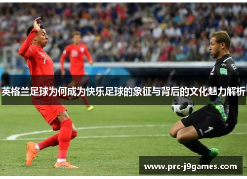 英格兰足球为何成为快乐足球的象征与背后的文化魅力解析 英格兰足球为何成为快乐足球的象征与背后的文化魅力解析