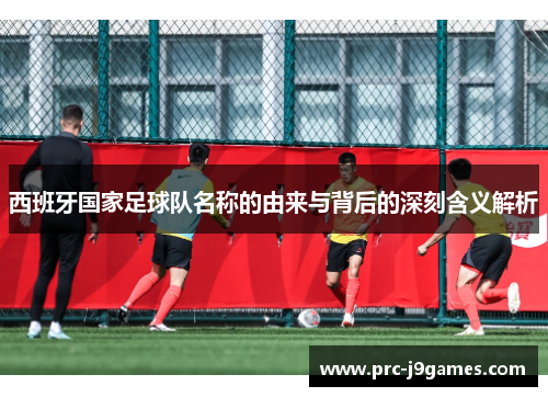 西班牙国家足球队名称的由来与背后的深刻含义解析