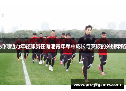 如何助力年轻球员在海港青年军中成长与突破的关键策略 如何助力年轻球员在海港青年军中成长与突破的关键策略