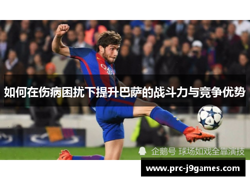 如何在伤病困扰下提升巴萨的战斗力与竞争优势 如何在伤病困扰下提升巴萨的战斗力与竞争优势