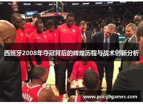 西班牙2008年夺冠背后的辉煌历程与战术创新分析 西班牙2008年夺冠背后的辉煌历程与战术创新分析