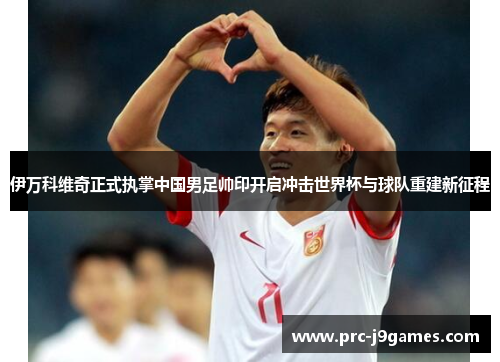伊万科维奇正式执掌中国男足帅印开启冲击世界杯与球队重建新征程 伊万科维奇正式执掌中国男足帅印开启冲击世界杯与球队重建新征程