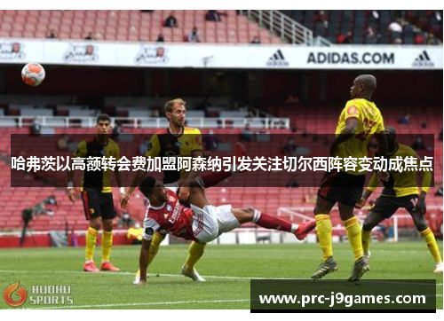 哈弗茨以高额转会费加盟阿森纳引发关注切尔西阵容变动成焦点 哈弗茨以高额转会费加盟阿森纳引发关注切尔西阵容变动成焦点