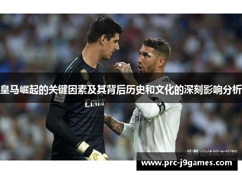 皇马崛起的关键因素及其背后历史和文化的深刻影响分析 皇马崛起的关键因素及其背后历史和文化的深刻影响分析