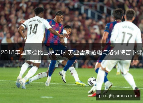 2018年国家德比巴萨五球 苏亚雷斯戴帽与洛佩特吉下课